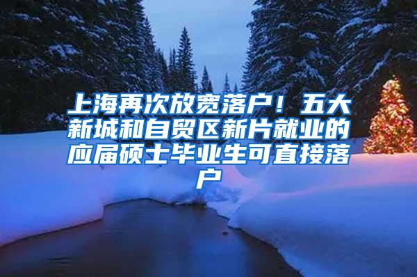 上海再次放宽落户！五大新城和自贸区新片就业的应届硕士毕业生可直接落户