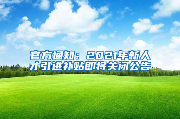 官方通知：2021年新人才引进补贴即将关闭公告