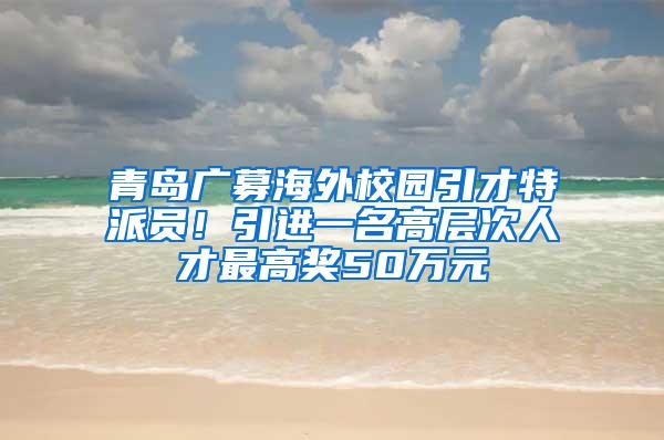 青岛广募海外校园引才特派员！引进一名高层次人才最高奖50万元