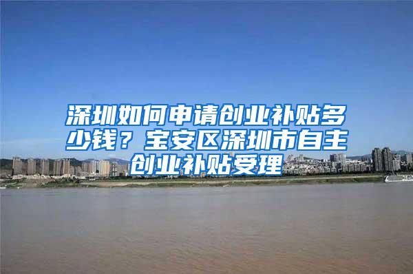 深圳如何申请创业补贴多少钱？宝安区深圳市自主创业补贴受理