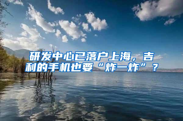 研发中心已落户上海，吉利的手机也要“炸一炸”？
