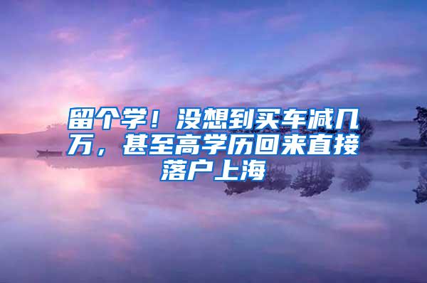 留个学！没想到买车减几万，甚至高学历回来直接落户上海