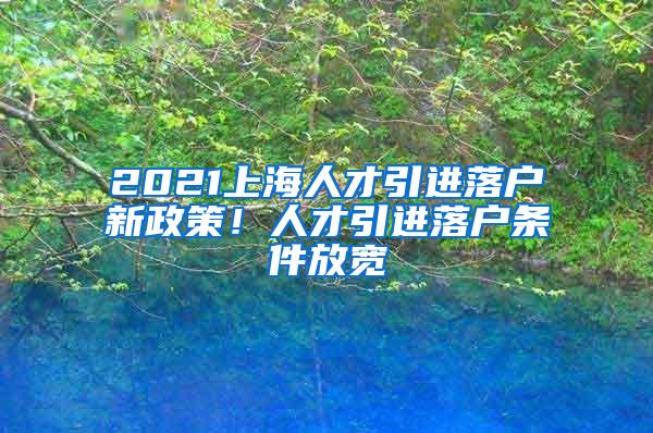 2021上海人才引进落户新政策！人才引进落户条件放宽