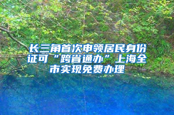 长三角首次申领居民身份证可“跨省通办”上海全市实现免费办理