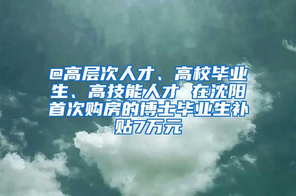 @高层次人才、高校毕业生、高技能人才 在沈阳首次购房的博士毕业生补贴7万元