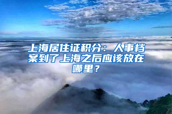 上海居住证积分：人事档案到了上海之后应该放在哪里？