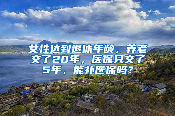 女性达到退休年龄，养老交了20年，医保只交了5年，能补医保吗？