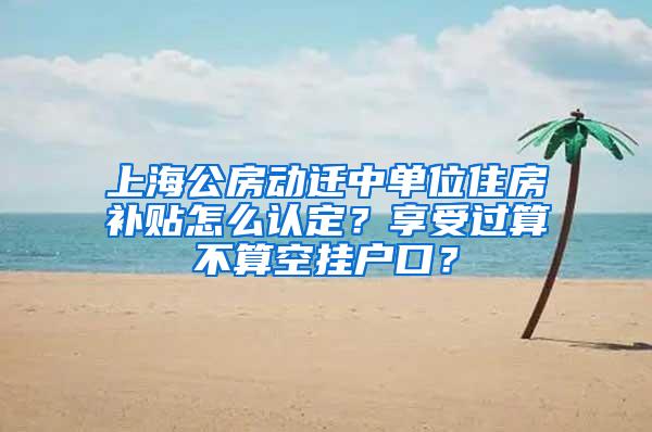 上海公房动迁中单位住房补贴怎么认定？享受过算不算空挂户口？