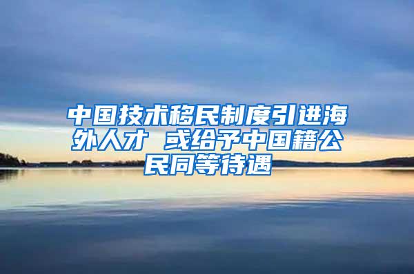 中国技术移民制度引进海外人才 或给予中国籍公民同等待遇