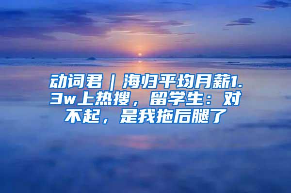 动词君｜海归平均月薪1.3w上热搜，留学生：对不起，是我拖后腿了