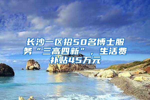 长沙一区招50名博士服务“三高四新”，生活费补贴45万元