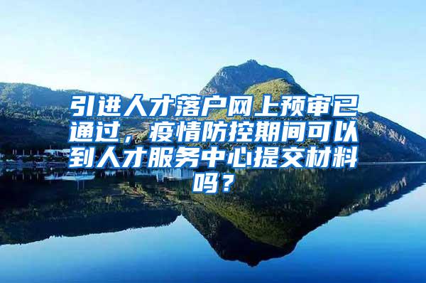 引进人才落户网上预审已通过，疫情防控期间可以到人才服务中心提交材料吗？