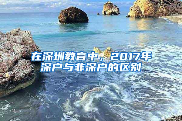 在深圳教育中，2017年深户与非深户的区别