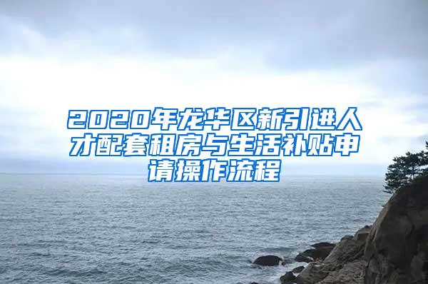 2020年龙华区新引进人才配套租房与生活补贴申请操作流程