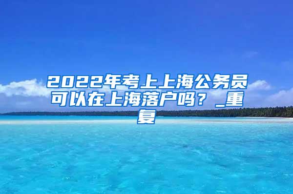 2022年考上上海公务员可以在上海落户吗？_重复