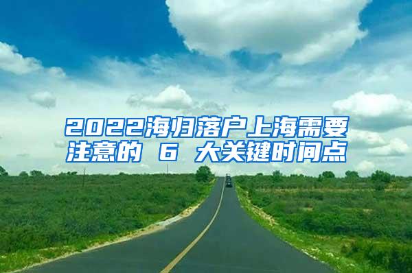 2022海归落户上海需要注意的 6 大关键时间点