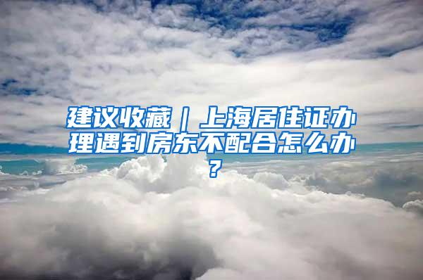 建议收藏｜上海居住证办理遇到房东不配合怎么办？