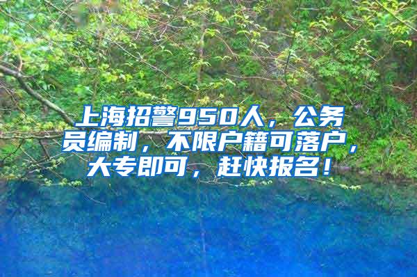 上海招警950人，公务员编制，不限户籍可落户，大专即可，赶快报名！