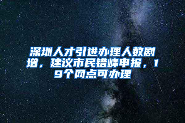 深圳人才引进办理人数剧增，建议市民错峰申报，19个网点可办理