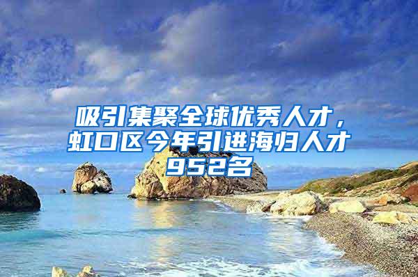 吸引集聚全球优秀人才，虹口区今年引进海归人才952名