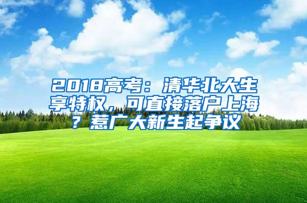 2018高考：清华北大生享特权，可直接落户上海？惹广大新生起争议