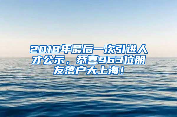 2018年最后一次引进人才公示，恭喜963位朋友落户大上海！