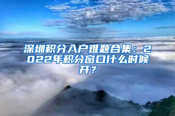 深圳积分入户难题合集：2022年积分窗口什么时候开？