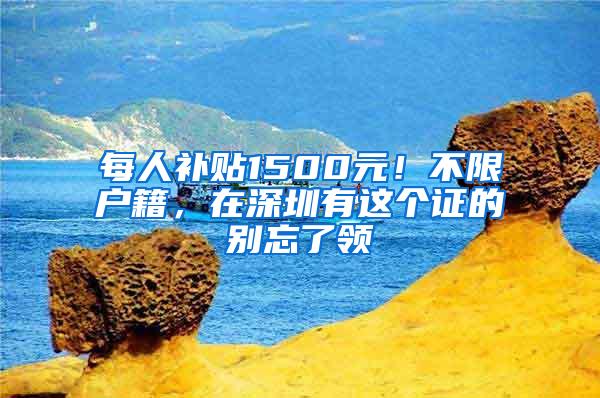 每人补贴1500元！不限户籍，在深圳有这个证的别忘了领