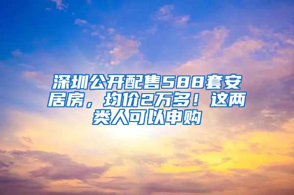 深圳公开配售588套安居房，均价2万多！这两类人可以申购