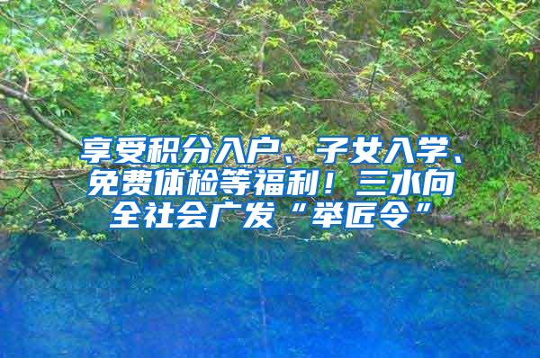 享受积分入户、子女入学、免费体检等福利！三水向全社会广发“举匠令”