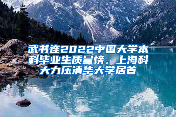 武书连2022中国大学本科毕业生质量榜，上海科大力压清华大学居首