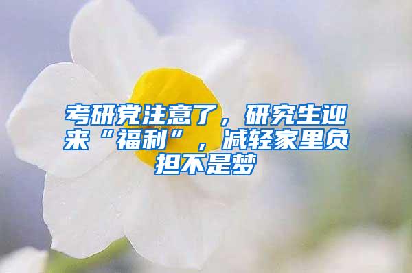 考研党注意了，研究生迎来“福利”，减轻家里负担不是梦