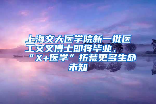 上海交大医学院新一批医工交叉博士即将毕业，“X+医学”拓荒更多生命未知