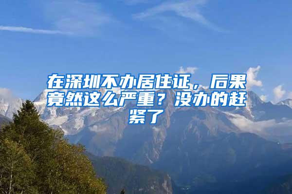 在深圳不办居住证，后果竟然这么严重？没办的赶紧了