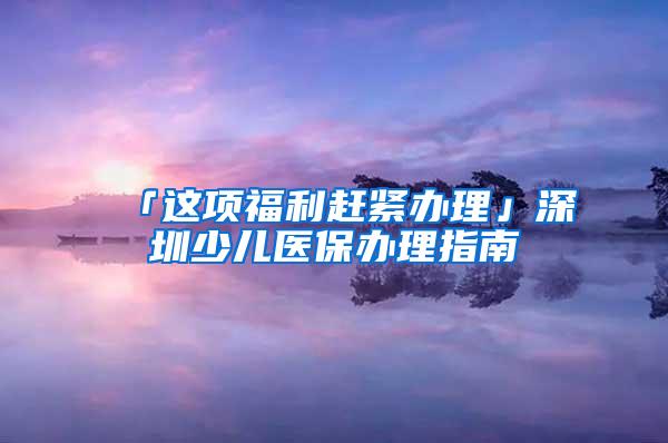 「这项福利赶紧办理」深圳少儿医保办理指南