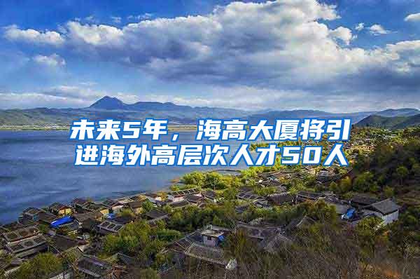 未来5年，海高大厦将引进海外高层次人才50人