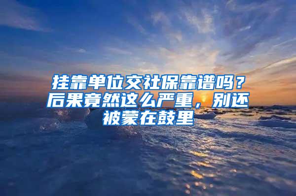 挂靠单位交社保靠谱吗？后果竟然这么严重，别还被蒙在鼓里