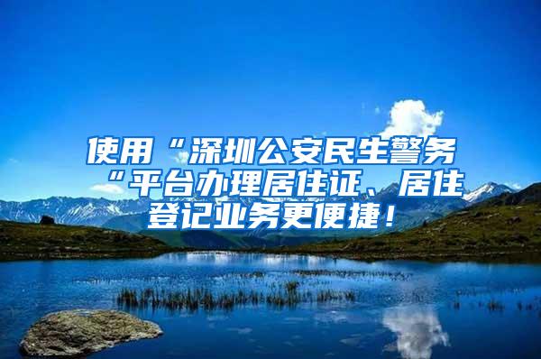 使用“深圳公安民生警务“平台办理居住证、居住登记业务更便捷！