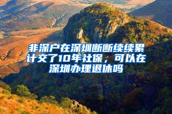 非深户在深圳断断续续累计交了10年社保，可以在深圳办理退休吗