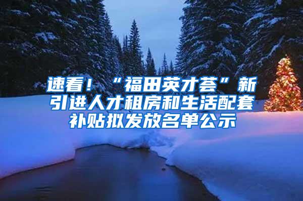 速看！“福田英才荟”新引进人才租房和生活配套补贴拟发放名单公示