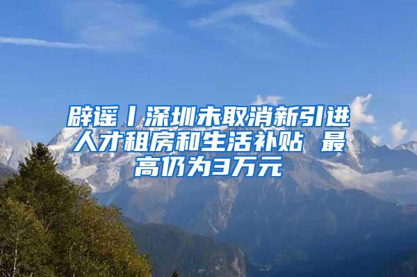 辟谣丨深圳未取消新引进人才租房和生活补贴 最高仍为3万元