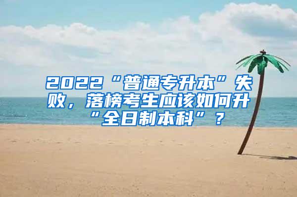 2022“普通专升本”失败，落榜考生应该如何升“全日制本科”？