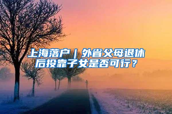 上海落户｜外省父母退休后投靠子女是否可行？