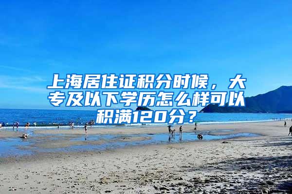 上海居住证积分时候，大专及以下学历怎么样可以积满120分？