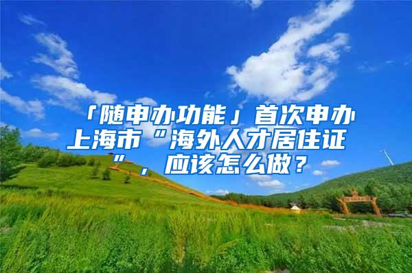 「随申办功能」首次申办上海市“海外人才居住证”，应该怎么做？