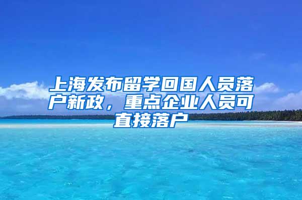 上海发布留学回国人员落户新政，重点企业人员可直接落户