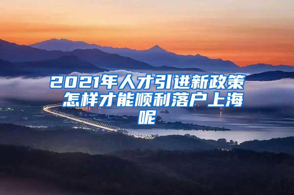 2021年人才引进新政策 怎样才能顺利落户上海呢