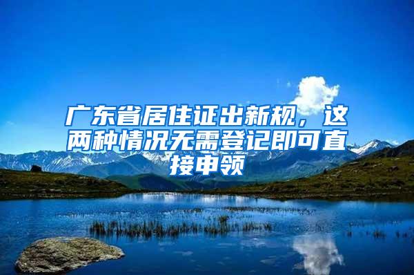 广东省居住证出新规，这两种情况无需登记即可直接申领