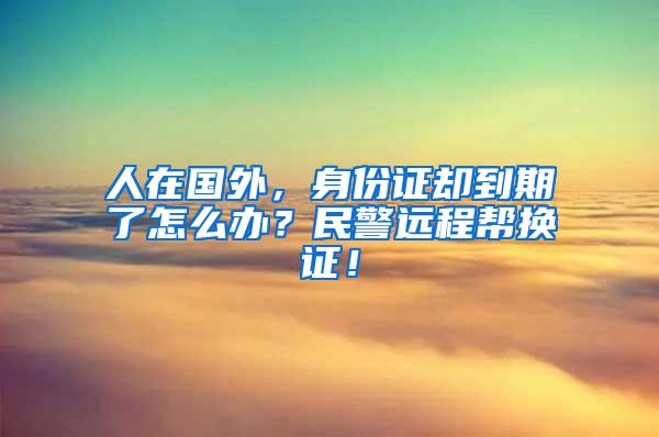 人在国外，身份证却到期了怎么办？民警远程帮换证！