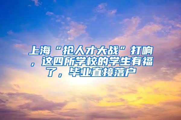 上海“抢人才大战”打响，这四所学校的学生有福了，毕业直接落户